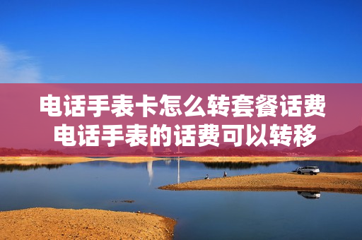 电话手表卡怎么转套餐话费 电话手表的话费可以转移吗