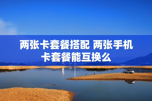两张卡套餐搭配 两张手机卡套餐能互换么