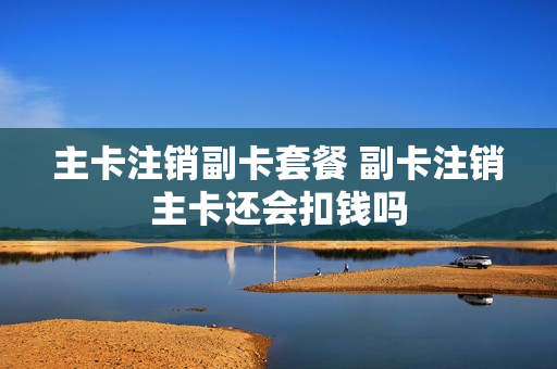 主卡注销副卡套餐 副卡注销主卡还会扣钱吗