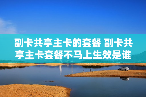 副卡共享主卡的套餐 副卡共享主卡套餐不马上生效是谁的问题