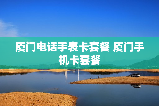厦门电话手表卡套餐 厦门手机卡套餐