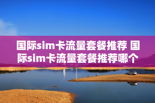 国际sim卡流量套餐推荐 国际sim卡流量套餐推荐哪个