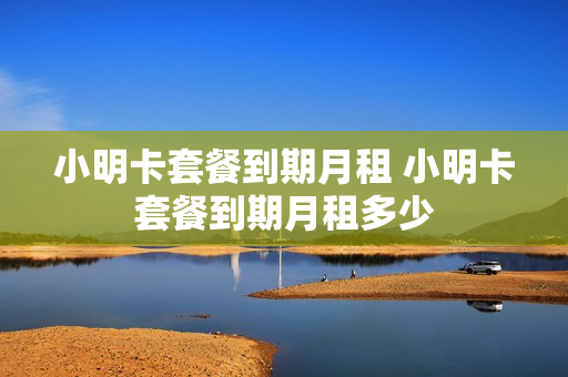 小明卡套餐到期月租 小明卡套餐到期月租多少
