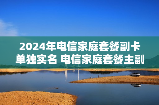 2024年电信家庭套餐副卡单独实名 电信家庭套餐主副卡