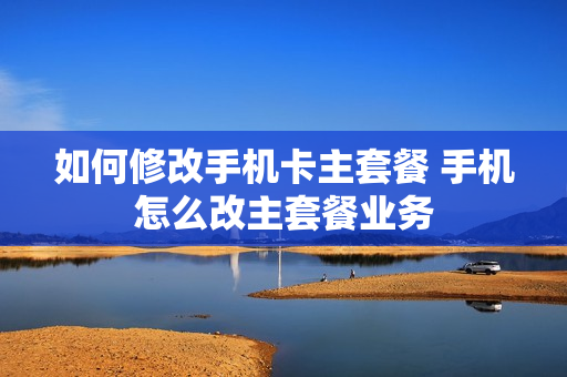 如何修改手机卡主套餐 手机怎么改主套餐业务