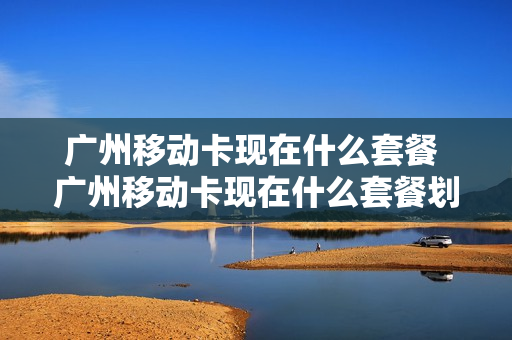 广州移动卡现在什么套餐 广州移动卡现在什么套餐划算