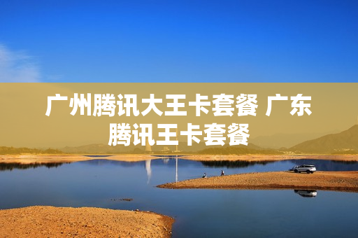 广州腾讯大王卡套餐 广东腾讯王卡套餐
