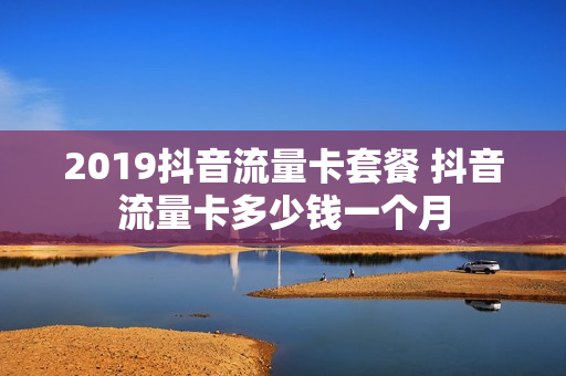2019抖音流量卡套餐 抖音流量卡多少钱一个月