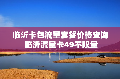 临沂卡包流量套餐价格查询 临沂流量卡49不限量