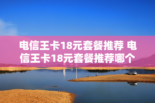 电信王卡18元套餐推荐 电信王卡18元套餐推荐哪个