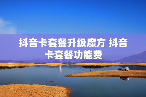 抖音卡套餐升级魔方 抖音卡套餐功能费