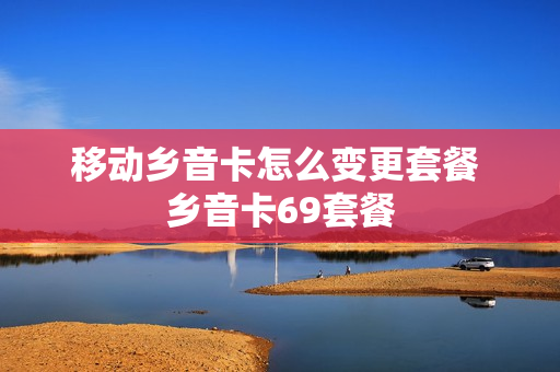 移动乡音卡怎么变更套餐 乡音卡69套餐