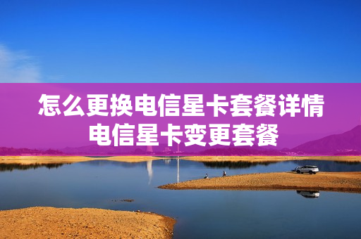 怎么更换电信星卡套餐详情 电信星卡变更套餐