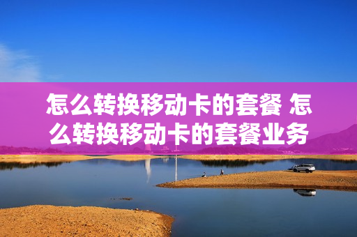 怎么转换移动卡的套餐 怎么转换移动卡的套餐业务