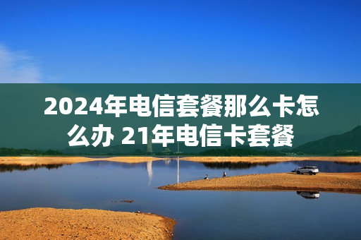 2024年电信套餐那么卡怎么办 21年电信卡套餐
