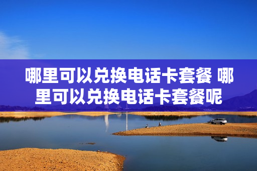 哪里可以兑换电话卡套餐 哪里可以兑换电话卡套餐呢