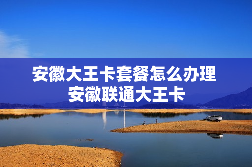 安徽大王卡套餐怎么办理 安徽联通大王卡