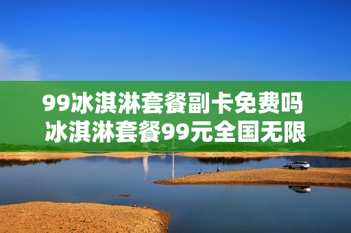 99冰淇淋套餐副卡免费吗 冰淇淋套餐99元全国无限流量赠送几张副卡