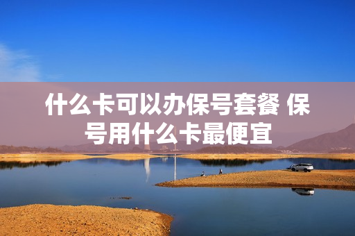 什么卡可以办保号套餐 保号用什么卡最便宜