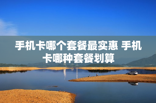 手机卡哪个套餐最实惠 手机卡哪种套餐划算