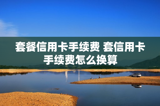 套餐信用卡手续费 套信用卡手续费怎么换算