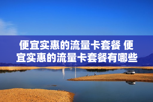 便宜实惠的流量卡套餐 便宜实惠的流量卡套餐有哪些