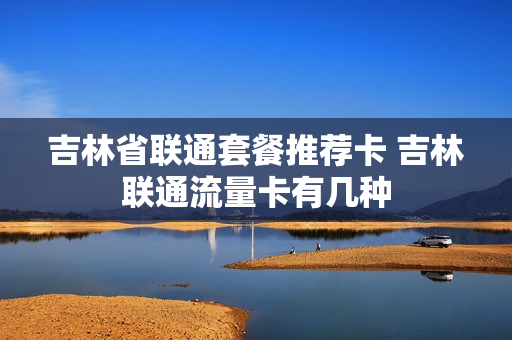 吉林省联通套餐推荐卡 吉林联通流量卡有几种