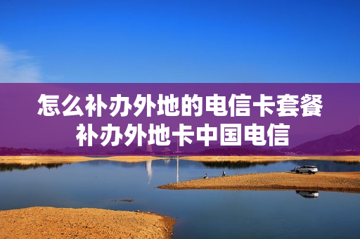 怎么补办外地的电信卡套餐 补办外地卡中国电信