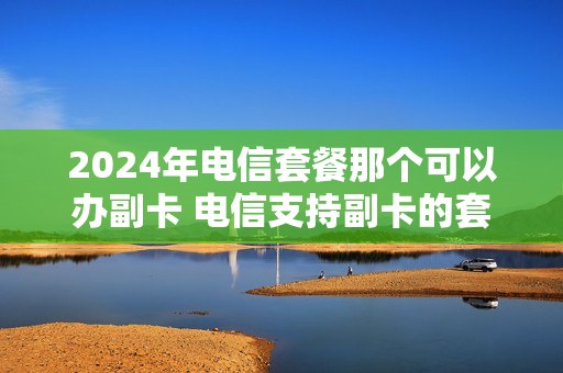 2024年电信套餐那个可以办副卡 电信支持副卡的套餐
