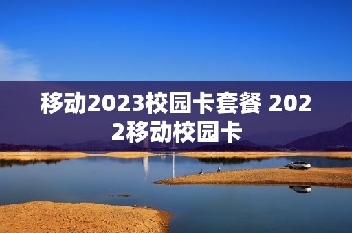 移动2023校园卡套餐 2022移动校园卡
