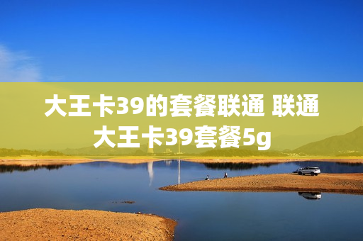 大王卡39的套餐联通 联通大王卡39套餐5g
