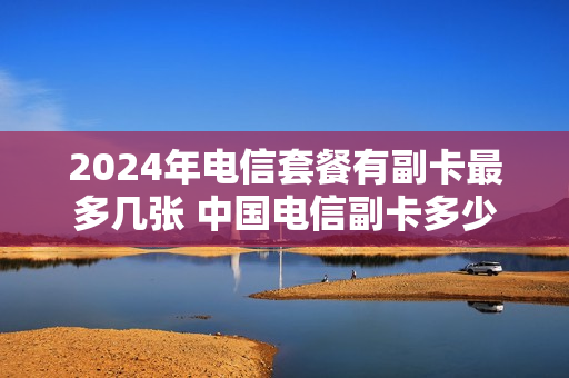 2024年电信套餐有副卡最多几张 中国电信副卡多少钱