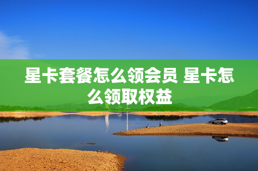 星卡套餐怎么领会员 星卡怎么领取权益