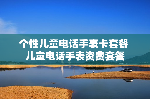 个性儿童电话手表卡套餐 儿童电话手表资费套餐