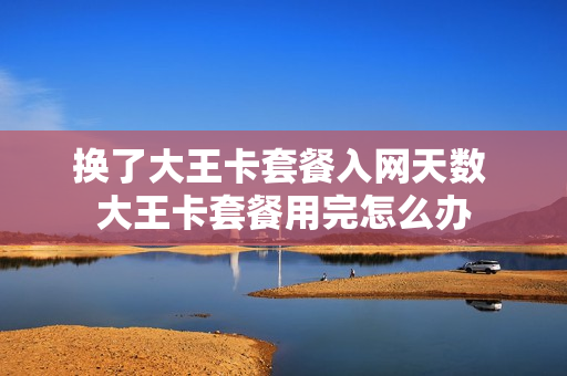 换了大王卡套餐入网天数 大王卡套餐用完怎么办