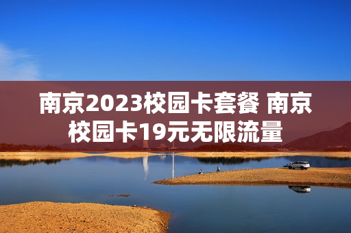 南京2023校园卡套餐 南京校园卡19元无限流量