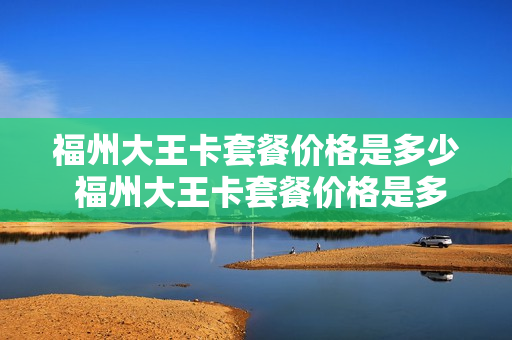 福州大王卡套餐价格是多少 福州大王卡套餐价格是多少钱