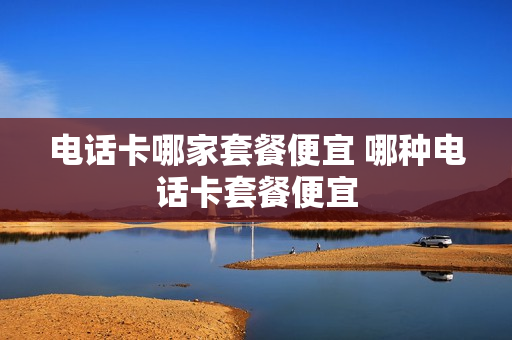 电话卡哪家套餐便宜 哪种电话卡套餐便宜