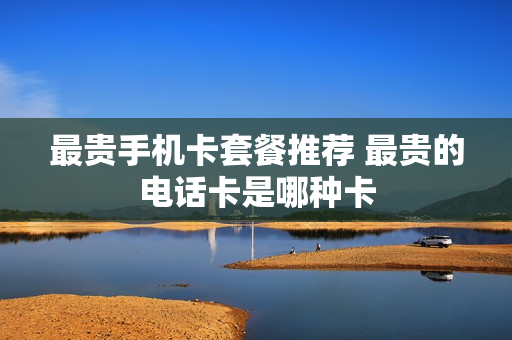 最贵手机卡套餐推荐 最贵的电话卡是哪种卡