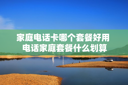 家庭电话卡哪个套餐好用 电话家庭套餐什么划算