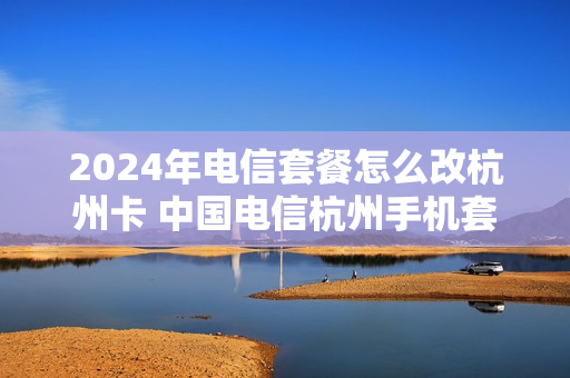 2024年电信套餐怎么改杭州卡 中国电信杭州手机套餐
