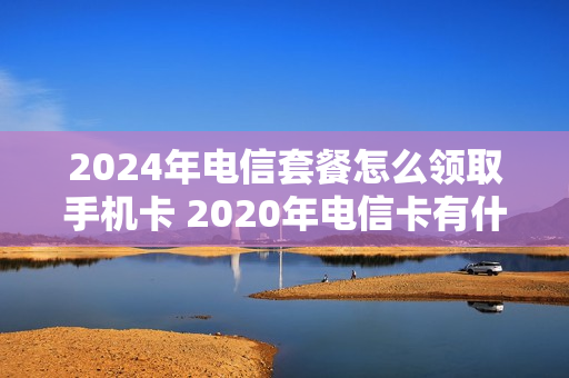 2024年电信套餐怎么领取手机卡 2020年电信卡有什么活动