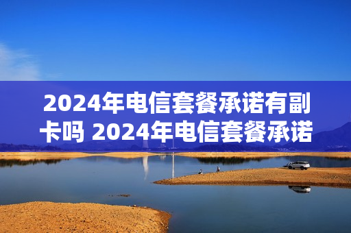 2024年电信套餐承诺有副卡吗 2024年电信套餐承诺有副卡吗是真的吗