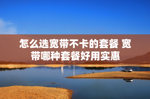 怎么选宽带不卡的套餐 宽带哪种套餐好用实惠