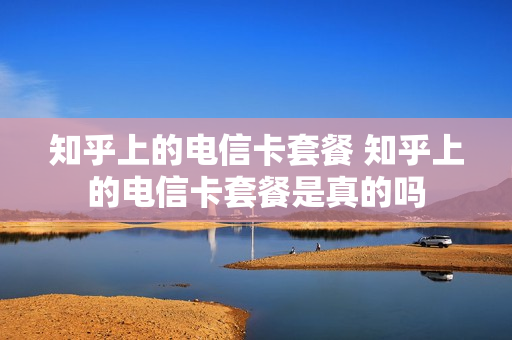 知乎上的电信卡套餐 知乎上的电信卡套餐是真的吗