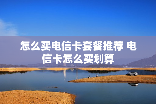 怎么买电信卡套餐推荐 电信卡怎么买划算