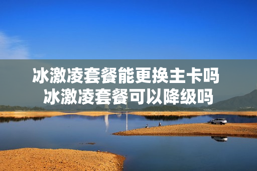冰激凌套餐能更换主卡吗 冰激凌套餐可以降级吗