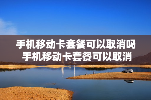 手机移动卡套餐可以取消吗 手机移动卡套餐可以取消吗怎么取消