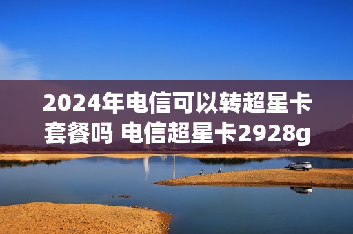 2024年电信可以转超星卡套餐吗 电信超星卡2928g