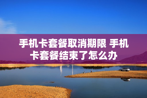 手机卡套餐取消期限 手机卡套餐结束了怎么办